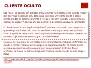 CLIENTE OCULTO 
http://exame.abril.com.br/revista-voce-sa/noticias/contratam-se-clientes 
 
