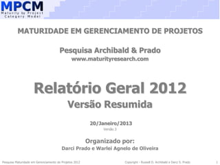 MATURIDADE EM GERENCIAMENTO DE PROJETOS

                                      Pesquisa Archibald & Prado
                                               www.maturityresearch.com




                     Relatório Geral 2012
                                            Versão Resumida
                                                         20/Janeiro/2013
                                                             Versão 3


                                                        Organizado por:
                                        Darci Prado e Warlei Agnelo de Oliveira

Pesquisa Maturidade em Gerenciamento de Projetos 2012                   Copyright - Russell D. Archibald e Darci S. Prado   1
 