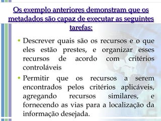 Os exemplo anteriores demonstram que os metadados são capaz de executar as seguintes tarefas: Descrever quais são os recursos e o que eles estão prestes, e organizar esses recursos de acordo com critérios controláveis Permitir que os recursos a serem encontrados pelos critérios aplicáveis, agregando recursos similares, e fornecendo as vias para a localização da informação desejada.  
