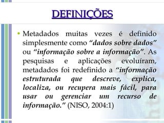 DEFINIÇÕES Metadados muitas vezes é definido simplesmente como  “dados sobre dados”  ou  “informação sobre a informação” . As pesquisas e aplicações evoluíram, metadados foi redefinido a  “informação estruturada que descreve, explica, localiza, ou recupera mais fácil, para usar ou gerenciar um recurso de informação.”  (NISO, 2004:1) 