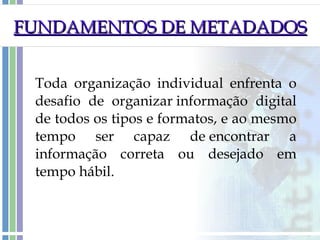 FUNDAMENTOS DE METADADOS Toda organização individual enfrenta o desafio de organizar informação digital de todos os tipos e formatos, e ao mesmo tempo ser capaz de encontrar a informação correta ou desejado em tempo hábil. 