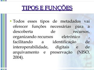 TIPOS E FUNÇÕES Todos esses tipos de metadados vai oferecer funções necessárias para a descoberta de recursos, organizando recursos eletrônico , facilitando a identificação de interoperabilidade, digitais e de arquivamento e preservação (NISO, 2004). 