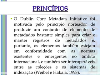 PRINCÍPIOS O Dublin Core Metadata Initiative foi motivada pelo princípio norteador de produzir um conjunto de elemento de metadados bastante simples para criar e manter registros de metadados e, portanto, os elementos também estejam em conformidade com as normas existentes e emergentes no âmbito internacional, e também ser interoperáveis entre as coleções e os sistemas de indexação (Weibel e Hakala, 1998). 