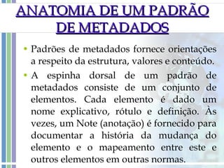 ANATOMIA DE UM PADRÃO DE METADADOS Padrões de metadados fornece orientações a respeito da estrutura, valores e conteúdo. A espinha dorsal de um padrão de metadados consiste de um conjunto de elementos. Cada elemento é dado um nome explicativo, rótulo e definição. Às vezes, um Note (anotação) é fornecido para documentar a história da mudança do elemento e o mapeamento entre este e outros elementos em outras normas.  
