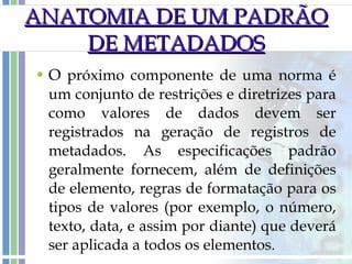 O  próximo componente de uma norma é um conjunto de restrições e diretrizes para como valores de dados devem ser registrados na geração de registros de metadados. As especificações padrão geralmente fornecem, além de definições de elemento, regras de formatação para os tipos de valores (por exemplo, o número, texto, data, e assim por diante) que deverá ser aplicada a todos os elementos. ANATOMIA DE UM PADRÃO DE METADADOS 