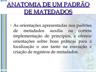 As orientações apresentadas nos padrões de metadados auxilia na correta implementação de princípios, e oferece orientações sobre boas práticas para a localização o uso tanto na execução e criação de registros de metadados. ANATOMIA DE UM PADRÃO DE MATEDADOS 