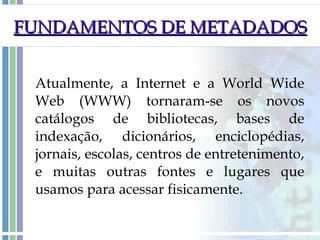 Atualmente, a Internet e a World Wide Web (WWW) tornaram-se os novos catálogos de bibliotecas, bases de indexação, dicionários, enciclopédias, jornais, escolas, centros de entretenimento, e muitas outras fontes e lugares que usamos para acessar fisicamente. FUNDAMENTOS DE METADADOS 
