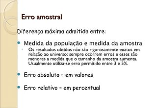 Erro amostral
Diferença máxima admitida entre:
       Medida da população e medida da amostra
    ◦    Os resultados obtidos não são rigorosamente exatos em
         relação ao universo; sempre ocorrem erros e esses são
         menores a medida que o tamanho da amostra aumenta.
         Usualmente utiliza-se erro permitido entre 3 e 5%.

       Erro absoluto – em valores

       Erro relativo – em percentual
 