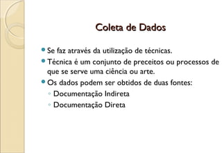 Coleta de Dados

Se faz através da utilização de técnicas.
Técnica é um conjunto de preceitos ou processos de
 que se serve uma ciência ou arte.
Os dados podem ser obtidos de duas fontes:
 ◦ Documentação Indireta
 ◦ Documentação Direta
 