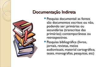 Documentação Indireta
     Pesquisa  documental: as fontes
      são documentos escritos ou não,
      podendo ser: primárias ou
      secundárias (transcritas das
      primárias); contemporâneas ou
      retrospectivas.
     Pesquisa bibliográfica (livros,
      jornais, revistas, meios
      audiovisuais, material cartográfico,
      teses, monografias, pesquisas, etc)
 