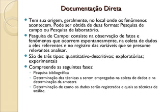 Documentação Direta
 Tem   sua origem, geralmente, no local onde os fenômenos
  acontecem. Pode ser obtida de duas formas: Pesquisa de
  campo ou Pesquisa de laboratório.
 Pesquisa de Campo: consiste na observação de fatos e
  fenômenos que ocorrem espontaneamente, na coleta de dados
  a eles referentes e no registro das variáveis que se presume
  relevantes analisar.
 São de três tipos: quantitativo-descritivos; exploratórias;
  experimentais
 Compreende as seguintes fases:
  ◦ Pesquisa bibliográfica
  ◦ Determinação das técnicas a serem empregadas na coleta de dados e na
    determinação da amostra
  ◦ Determinação de como os dados serão registrados e quais as técnicas de
    análise.
 