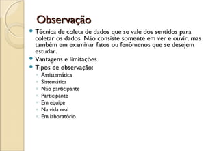 Observação
 Técnica  de coleta de dados que se vale dos sentidos para
  coletar os dados. Não consiste somente em ver e ouvir, mas
  também em examinar fatos ou fenômenos que se desejem
  estudar.
 Vantagens e limitações
 Tipos de observação:
  ◦   Assistemática
  ◦   Sistemática
  ◦   Não participante
  ◦   Participante
  ◦   Em equipe
  ◦   Na vida real
  ◦   Em laboratório
 