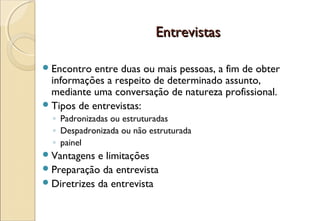 Entrevistas

 Encontro  entre duas ou mais pessoas, a fim de obter
  informações a respeito de determinado assunto,
  mediante uma conversação de natureza profissional.
 Tipos de entrevistas:
  ◦ Padronizadas ou estruturadas
  ◦ Despadronizada ou não estruturada
  ◦ painel
 Vantagens  e limitações
 Preparação da entrevista
 Diretrizes da entrevista
 