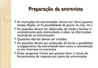 Preparação da entrevista

 As  instruções do entrevistador devem ser claras (quanto
  tempo dispõe, se há possibilidade de gravar ou não, etc.)
 As questões devem ser elaboradas de modo a facilitar o
  entendimento pelo entrevistado e obter as informações
  necessárias ao entrevistador
 Questões abertas devem ser evitadas
 As questões devem ser ordenadas de forma a possibilitar
  o engajamento do entrevistado bem como a manutenção
  se seu interesse na entrevista
 Evitar perguntas iniciais que possam levar a recusa de
  fornecimento de resposta por parte do entrevistado
 