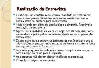Realização da Entrevista
 Estabeleça  um contato inicial com a finalidade de determinar
  hora e local para a realização bem como possibilitar que o
  entrevistado se prepare para a entrevista
 Inicie criando um clima de cordialidade e simpatia, favorável a
  realização da entrevista
 Apresente a finalidade da visita, os objetivos da pesquisa, nome
  da entidade e principalmente a importância da participação do
  entrevistado
 Deixar claro que a entrevista tem caráter confidencial e que as
  informações prestadas serão tratadas de forma a manter a fonte
  em segredo, quando for o caso
 Faça uma pergunta de cada vez e somente após estar satisfeito
  com a resposta passe para a seguinte
 As perguntas não devem deixar implícitas as respostas
 Estimule as respostas completas
 