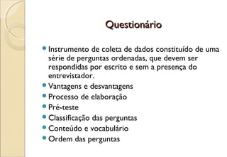Questionário

Instrumento   de coleta de dados constituído de uma
 série de perguntas ordenadas, que devem ser
 respondidas por escrito e sem a presença do
 entrevistador.
Vantagens e desvantagens
Processo de elaboração
Pré-teste
Classificação das perguntas
Conteúdo e vocabulário
Ordem das perguntas
 