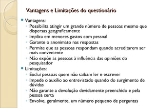 Vantagens e Limitações do questionário
 Vantagens:
  ◦ Possibilita atingir um grande número de pessoas mesmo que
    dispersas geograficamente
  ◦ Implica em menores gastos com pessoal
  ◦ Garante o anonimato nas respostas
  ◦ Permite que as pessoas respondam quando acreditarem ser
    mais conveniente
  ◦ Não expõe as pessoas à influência das opiniões do
    pesquisador
 Limitações:
  ◦ Exclui pessoas quem não saibam ler e escrever
  ◦ Impede o auxílio ao entrevistado quando do surgimento de
    dúvidas
  ◦ Não garante a devolução devidamente preenchido e pela
    pessoa certa
  ◦ Envolve, geralmente, um número pequeno de perguntas
 