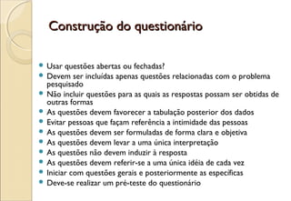 Construção do questionário

 Usar  questões abertas ou fechadas?
 Devem ser incluídas apenas questões relacionadas com o problema
  pesquisado
 Não incluir questões para as quais as respostas possam ser obtidas de
  outras formas
 As questões devem favorecer a tabulação posterior dos dados
 Evitar pessoas que façam referência a intimidade das pessoas
 As questões devem ser formuladas de forma clara e objetiva
 As questões devem levar a uma única interpretação
 As questões não devem induzir à resposta
 As questões devem referir-se a uma única idéia de cada vez
 Iniciar com questões gerais e posteriormente as específicas
 Deve-se realizar um pré-teste do questionário
 