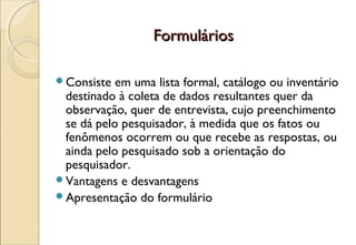 Formulários

Consiste  em uma lista formal, catálogo ou inventário
 destinado à coleta de dados resultantes quer da
 observação, quer de entrevista, cujo preenchimento
 se dá pelo pesquisador, à medida que os fatos ou
 fenômenos ocorrem ou que recebe as respostas, ou
 ainda pelo pesquisado sob a orientação do
 pesquisador.
Vantagens e desvantagens
Apresentação do formulário
 