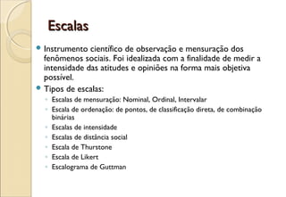 Escalas
 Instrumento  científico de observação e mensuração dos
  fenômenos sociais. Foi idealizada com a finalidade de medir a
  intensidade das atitudes e opiniões na forma mais objetiva
  possível.
 Tipos de escalas:
  ◦ Escalas de mensuração: Nominal, Ordinal, Intervalar
  ◦ Escala de ordenação: de pontos, de classificação direta, de combinação
    binárias
  ◦ Escalas de intensidade
  ◦ Escalas de distância social
  ◦ Escala de Thurstone
  ◦ Escala de Likert
  ◦ Escalograma de Guttman
 