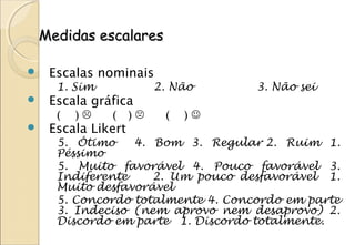 Medidas escalares

    Escalas nominais
      1. Sim              2. Não    3. Não sei
    Escala gráfica
      (   )   (     )    (   )
    Escala Likert
      5. Ótimo    4. Bom 3. Regular 2. Ruim 1.
      Péssimo
      5. Muito favorável 4. Pouco favorável 3.
      Indiferente    2. Um pouco desfavorável 1.
      Muito desfavorável
      5. Concordo totalmente 4. Concordo em parte
      3. Indeciso (nem aprovo nem desaprovo) 2.
      Discordo em parte 1. Discordo totalmente.
 