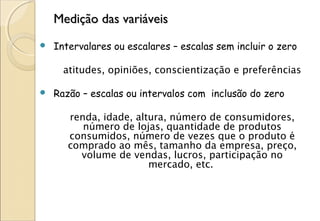 Medição das variáveis
   Intervalares ou escalares – escalas sem incluir o zero

      atitudes, opiniões, conscientização e preferências

   Razão – escalas ou intervalos com inclusão do zero

       renda, idade, altura, número de consumidores,
          número de lojas, quantidade de produtos
       consumidos, número de vezes que o produto é
       comprado ao mês, tamanho da empresa, preço,
         volume de vendas, lucros, participação no
                        mercado, etc.
 