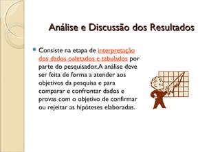 Análise e Discussão dos Resultados

 Consiste   na etapa de interpretação
  dos dados coletados e tabulados por
  parte do pesquisador. A análise deve
  ser feita de forma a atender aos
  objetivos da pesquisa e para
  comparar e confrontar dados e
  provas com o objetivo de confirmar
  ou rejeitar as hipóteses elaboradas.
 