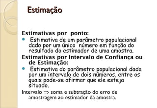 Estimação

Estimativas por ponto:
  Estimativa de um parâmetro populacional
   dado por um único número em função do
   resultado do estimador de uma amostra.
Estimativas por Intervalo de Confiança ou
   de Estimação:
  Estimativa do parâmetro populacional dada
   por um intervalo de dois números, entre os
   quais pode-se afirmar que ele esteja
   situado. 
Intervalo ⇒ soma e subtração do erro de
   amostragem ao estimador da amostra.
 