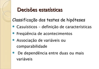 Decisões estatísticas
Classificação dos testes de hipóteses
   Casuísticos – definição de características
   Freqüência de acontecimentos
   Associação de variáveis ou
    comparabilidade
   De dependência entre duas ou mais
    variáveis
 