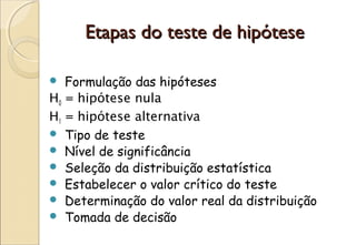Etapas do teste de hipótese

  Formulação das hipóteses
H0 = hipótese nula
H1 = hipótese alternativa
 Tipo de teste
 Nível de significância
 Seleção da distribuição estatística
 Estabelecer o valor crítico do teste
 Determinação do valor real da distribuição
 Tomada de decisão
 