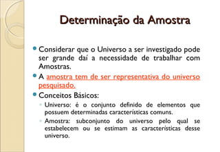 Determinação da Amostra

Considerar  que o Universo a ser investigado pode
 ser grande daí a necessidade de trabalhar com
 Amostras.
A amostra tem de ser representativa do universo
 pesquisado.
Conceitos Básicos:
  ◦ Universo: é o conjunto definido de elementos que
    possuem determinadas características comuns.
  ◦ Amostra: subconjunto do universo pelo qual se
    estabelecem ou se estimam as características desse
    universo.
 