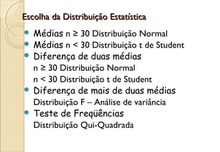 Escolha da Distribuição Estatística
 Médias n ≥ 30 Distribuição Normal
 Médias n < 30 Distribuição t de Student
 Diferença de duas médias
  n ≥ 30 Distribuição Normal
  n < 30 Distribuição t de Student
 Diferença de mais de duas médias
  Distribuição F – Análise de variância
 Teste de Freqüências
  Distribuição Qui-Quadrada
 