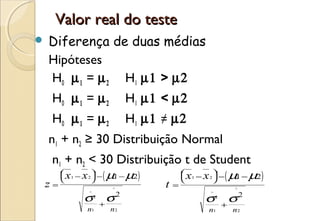 Valor real do teste
   Diferença de duas médias
    Hipóteses
    H0 µ 1 = µ 2 H1 µ1 > µ2
    H0 µ 1 = µ 2              H1 µ1 < µ2
    H0 µ 1 = µ 2              H1 µ1 ≠ µ2
    n1 + n2 ≥ 30 Distribuição Normal
    n1 + n2 < 30 Distribuição t de Student
               ( 1
       x − x  − µ − µ2
                        )            ( 1
                              x − x  − µ − µ2
                                               )
       1   2
                                         1   2
z=                    ^
                                    t   =                 ^

            σ         σ   2
                                                σ         σ2
            ^                                   ^
                2                                   2
                    +                                   +
            n1        n2                        n1        n2
 