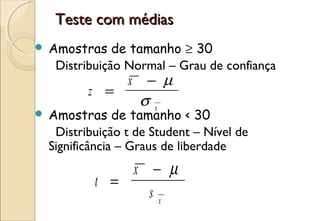Teste com médias
   Amostras de tamanho ≥ 30
     Distribuição Normal – Grau de confiança
                  x   − µ
           z =
                      σx
   Amostras de tamanho < 30
     Distribuição t de Student – Nível de
    Significância – Graus de liberdade
                x − µ
            t =
                  sx
 
