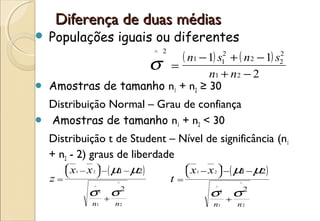 Diferença de duas médias
   Populações iguais ou diferentes
                      ^ 2
                          ( n1 − 1) s12 + ( n2 − 1) s2
                                                     2

                             σ   =
                                  n1 + n 2 − 2
   Amostras de tamanho n1 + n2 ≥ 30
    Distribuição Normal – Grau de confiança
   Amostras de tamanho n1 + n2 < 30
    Distribuição t de Student – Nível de significância (n1
    + n2 - 2) graus de liberdade
                ( 1
        x − x  − µ − µ2
                         )               ( 1
                                  x − x  − µ − µ2
                                                   )
         1   2
                                       
                                         1   2
    z=                  ^
                                 t   =                 ^

              σ         σ2                   σ         σ2
              ^                              ^
                  2                              2
                      +                              +
              n1        n2                   n1        n2
 