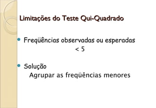 Limitações do Teste Qui-Quadrado

   Freqüências observadas ou esperadas
                    <5

   Solução
     Agrupar as freqüências menores
 
