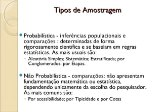 Tipos de Amostragem


Probabilística - inferências populacionais e
 comparações : determinadas de forma
 rigorosamente científica e se baseiam em regras
 estatísticas. As mais usuais são:
  ◦ Aleatória Simples; Sistemática; Estratificada; por
    Conglomerados; por Etapas.

Não  Probabilística - comparações: não apresentam
 fundamentação matemática ou estatística,
 dependendo unicamente da escolha do pesquisador.
 As mais comuns são:
  ◦ Por acessibilidade; por Tipicidade e por Cotas
 