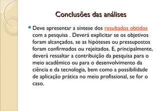 Conclusões das análises
Deve  apresentar a síntese dos resultados obtidos
 com a pesquisa . Deverá explicitar se os objetivos
 foram alcançados, se as hipóteses ou pressupostos
 foram confirmados ou rejeitados. E, principalmente,
 deverá ressaltar a contribuição da pesquisa para o
 meio acadêmico ou para o desenvolvimento da
 ciência e da tecnologia, bem como a possibilidade
 de aplicação prática no meio profissional, se for o
 caso.
 