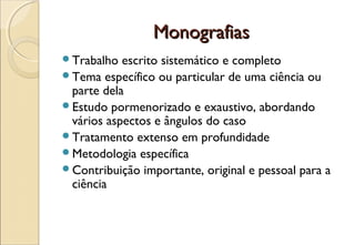 Monografias
Trabalho  escrito sistemático e completo
Tema específico ou particular de uma ciência ou
 parte dela
Estudo pormenorizado e exaustivo, abordando
 vários aspectos e ângulos do caso
Tratamento extenso em profundidade
Metodologia específica
Contribuição importante, original e pessoal para a
 ciência
 