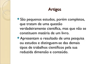 Artigos

São  pequenos estudos, porém completos,
 que tratam de uma questão
 verdadeiramente científica, mas que não se
 constituem matéria de um livro.
Apresentam o resultado de uma pesquisa
 ou estudos e distinguem-se das demais
 tipos de trabalhos científicos pela sua
 reduzida dimensão e conteúdo.
 
