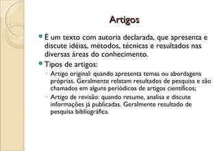 Artigos
É um texto com autoria declarada, que apresenta e
 discute idéias, métodos, técnicas e resultados nas
 diversas áreas do conhecimento.
Tipos de artigos:
  ◦ Artigo original: quando apresenta temas ou abordagens
    próprias. Geralmente relatam resultados de pesquisa e são
    chamados em alguns periódicos de artigos científicos;
  ◦ Artigo de revisão: quando resume, analisa e discute
    informações já publicadas. Geralmente resultado de
    pesquisa bibliográfica.
 
