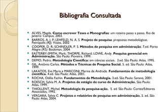 Bibliografia Consultada

   ALVES, Magda. Como escrever Teses e Monografias: um roteiro passo a passo. Rio de
    Janeiro: Campus, 2003.
   BARROS, A. J. P; LEHFELD, N. A. S. Projeto de pesquisa: propostas metodológicas.
    Petrópolis (RJ): Vozes, 2002
   COOPER, D. R; SCHINDLER, P. S. Métodos de pesquisa em administração. 7.ed. Porto
    Alegre (RS): Bookman, 2004.
   EASTERBY-SMITH, Mark; THORPE, Richard; LOWE, Andy. Pesquisa gerencial em
    Administração. São Paulo: Pioneira, 1999.
   DEMO, Pedro. Metodologia Científica: em ciências sociais. 3.ed. São Paulo: Atlas, 1995.
   GIL, Antônio Carlos. Métodos e Técnicas de Pesquisa Social. 5. ed. São Paulo: Atlas,
    1999.
   LAKATOS, Eva Maria e MARCONI, Marina de Andrade. Fundamentos de metodologia
    científica. 4.ed. São Paulo: Atlas, 2001.
   ROCHA, Odília Fachin. Fundamentos de Metodologia. 3.ed. São Paulo: Saraiva, 2001.
   ROESCH, Sylvia M. A. Projetos de estágio do curso de Administração. São Paulo:
    Atlas, 1999.
   THIOLLENT, Michel. Metodologia da pesquisa-ação. 5. ed. São Paulo: Cortez/Editores
    Associados, 1992.
   VERGARA, Sylvia C. Projetos e relatórios de pesquisa em administração. 5. ed. São
    Paulo: Atlas, 2004.
 