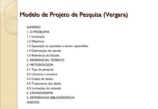 Modelo de Projeto de Pesquisa (Vergara)
  SUMÁRIO
  1. O PROBLEMA
  1.1 Intodução
  1.2 Objetivos
  1.3 Suposição ou questões a serem repondidas
  1.4 Delimitação do estudo
  1.5 Relevância do Estudo
  2. REFERENCIAL TEÓRICO
  3. METODOLOGIA
  3.1 Tipo de pesquisa
  3.2 Universo e amostra
  3.3 Coleta de dados
  3.4 Tratamento dos dados
  3.5 Limitações do método
  4. CRONOGRAMA
  5. REFERÉNCIAS BIBLIOGRÁFICAS
  ANEXOS
 