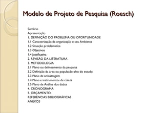 Modelo de Projeto de Pesquisa (Roesch)

 Sumário
 Apresentação
 1. DEFINIÇÃO DO PROBLEMA OU OPORTUNIDADE
 1.1 Caracterização da organização e seu Ambiente
 1.2 Situação problematíca
 1.3 Objetivos
 1.4 Justificativa
 2. REVISÃO DA LITERATURA
 3. METODOLOGIA
 3.1 Plano ou delineamento da pesquisa
 3.2 Definição da área ou população-alvo do estudo
 3.3 Plano de amostragem
 3.4 Plano e instrumentos de coleta
 3.5 Plano de Análise dos dados
 4. CRONOGRAMA
 5. ORÇAMENTO
 REFERÈNCIAS BIBLIOGRÁFICAS
 ANEXOS
 