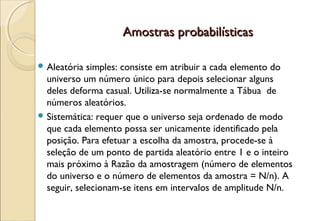 Amostras probabilísticas

 Aleatória  simples: consiste em atribuir a cada elemento do
  universo um número único para depois selecionar alguns
  deles deforma casual. Utiliza-se normalmente a Tábua de
  números aleatórios.
 Sistemática: requer que o universo seja ordenado de modo
  que cada elemento possa ser unicamente identificado pela
  posição. Para efetuar a escolha da amostra, procede-se à
  seleção de um ponto de partida aleatório entre 1 e o inteiro
  mais próximo à Razão da amostragem (número de elementos
  do universo e o número de elementos da amostra = N/n). A
  seguir, selecionam-se itens em intervalos de amplitude N/n.
 