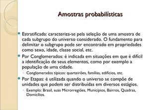 Amostras probabilísticas

 Estratificada:caracteriza-se pela seleção de uma amostra de
  cada subgrupo do universo considerado. O fundamento para
  delimitar o subgrupo pode ser encontrado em propriedades
  como sexo, idade, classe social, etc.
 Por Conglomerados: é indicada em situações em que é difícil
  a identificação de seus elementos, como por exemplo a
  população de uma cidade.
  ◦ Conglomerados típicos: quarteirões, famílias, edifícios, etc.
 Por Etapas: é utilizada quando o universo se compõe de
  unidades que podem ser distribuídas em diversos estágios.
  ◦ Exemplo: Brasil, suas Microrregiões, Municípios, Bairros, Quadras,
    Domicílios.
 