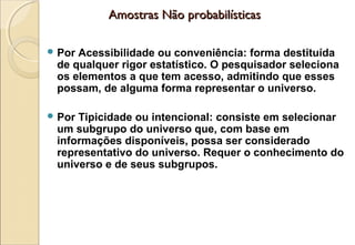 Amostras Não probabilísticas

 PorAcessibilidade ou conveniência: forma destituída
 de qualquer rigor estatístico. O pesquisador seleciona
 os elementos a que tem acesso, admitindo que esses
 possam, de alguma forma representar o universo.

 PorTipicidade ou intencional: consiste em selecionar
 um subgrupo do universo que, com base em
 informações disponíveis, possa ser considerado
 representativo do universo. Requer o conhecimento do
 universo e de seus subgrupos.
 