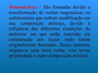 Metamórficas –  São formadas devido a transformação de rochas magmáticas ou sedimentares que sofrem modificação em sua composição atômica, devido à influência das diferentes condições do ambiente em que estão inseridas em comparação aos locais onde foram originalmente formadas. Dessa maneira, origina-se uma nova rocha, com novas propriedade e outra composição mineral. 