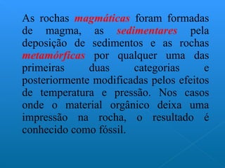 As rochas  magmáticas  foram formadas de magma, as  sedimentares  pela deposição de sedimentos e as rochas  metamórficas  por qualquer uma das primeiras duas categorias e posteriormente modificadas pelos efeitos de temperatura e pressão. Nos casos onde o material orgânico deixa uma impressão na rocha, o resultado é conhecido como fóssil. 
