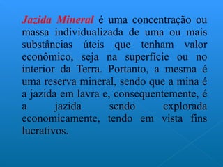 Jazida Mineral  é uma concentração ou massa individualizada de uma ou mais substâncias úteis que tenham valor econômico, seja na superfície ou no interior da Terra. Portanto, a mesma é uma reserva mineral, sendo que a mina é a jazida em lavra e, consequentemente, é a jazida sendo explorada economicamente, tendo em vista fins lucrativos. 